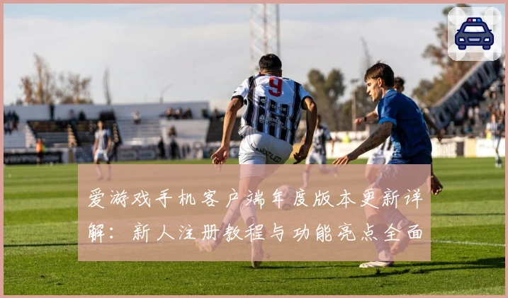 爱游戏手机客户端年度版本更新详解：新人注册教程与功能亮点全面解析