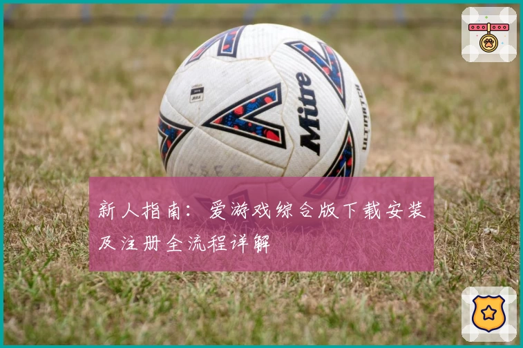 新人指南:爱游戏综合版下载安装及注册全流程详解