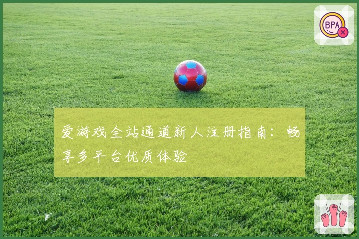 爱游戏全站通道新人注册指南：畅享多平台优质体验