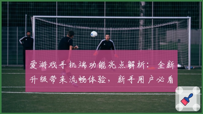 爱游戏手机端功能亮点解析：全新升级带来流畅体验，新手用户必看指南