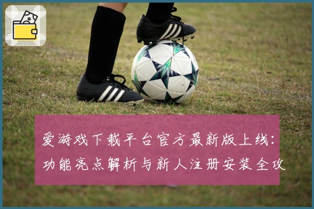 爱游戏下载平台官方最新版上线：功能亮点解析与新人注册安装全攻略