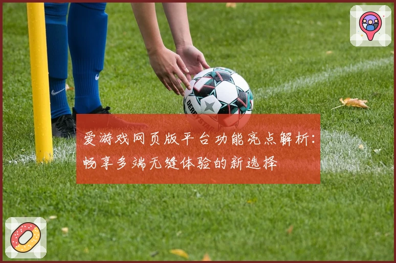 爱游戏网页版平台功能亮点解析：畅享多端无缝体验的新选择