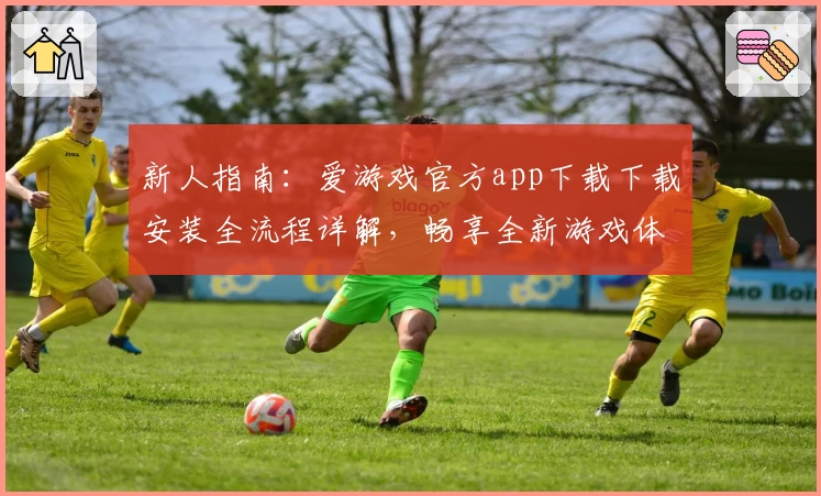 新人指南：爱游戏官方app下载下载安装全流程详解，畅享全新游戏体验