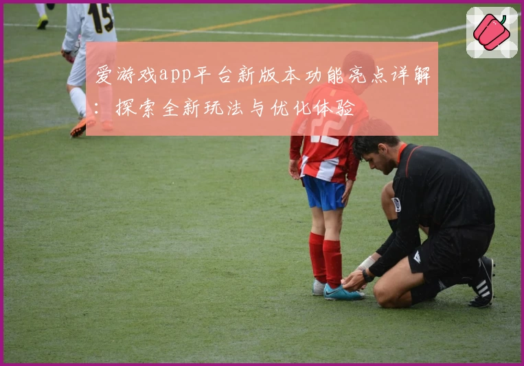 爱游戏app平台新版本功能亮点详解：探索全新玩法与优化体验