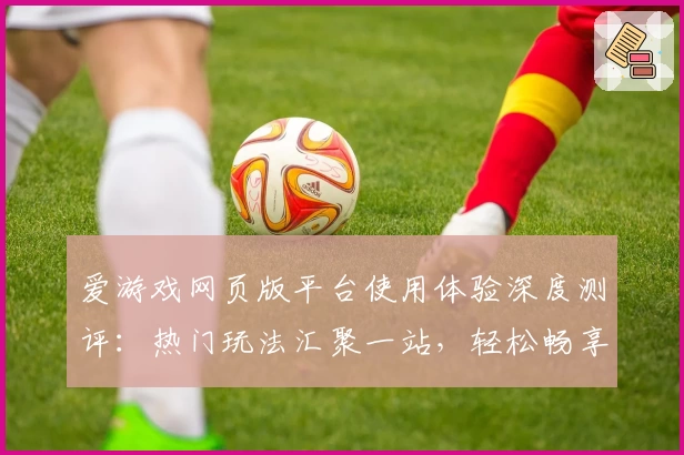 爱游戏网页版平台使用体验深度测评：热门玩法汇聚一站，轻松畅享全新游戏世界