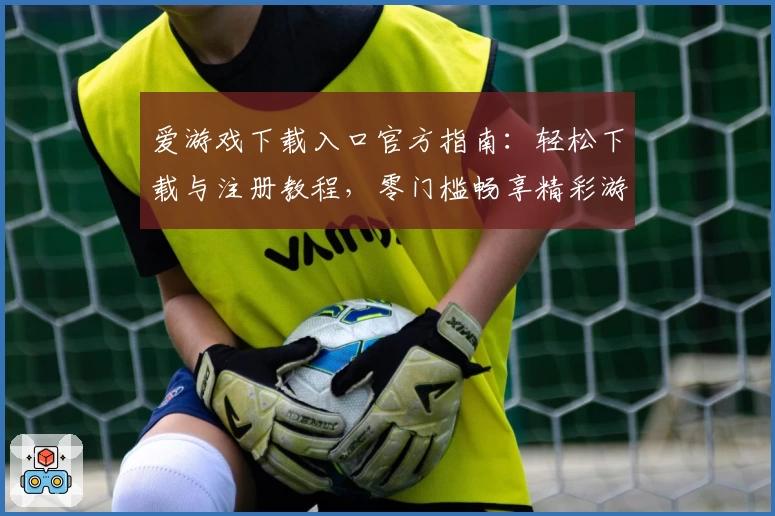 爱游戏下载入口官方指南：轻松下载与注册教程，零门槛畅享精彩游戏体验