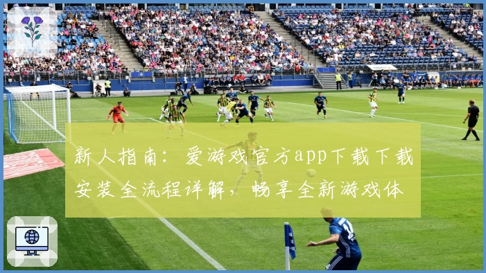 新人指南：爱游戏官方app下载下载安装全流程详解，畅享全新游戏体验