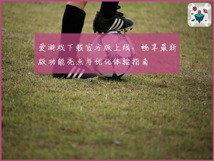 爱游戏下载官方版上线，畅享最新版功能亮点与优化体验指南